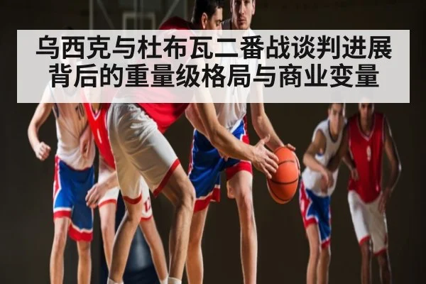 乌西克与杜布瓦二番战谈判进展背后的重量级格局与商业变量